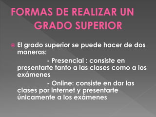FORMAS DE REALIZAR UN
GRADO SUPERIOR
 El grado superior se puede hacer de dos
maneras:
- Presencial : consiste en
presentarte tanto a las clases como a los
exámenes
- Online: consiste en dar las
clases por internet y presentarte
únicamente a los exámenes
 