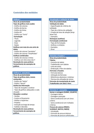 Conteúdos dos módulos


Gráficos I                             Visualização e validação de dados
Dicas de produtividade                 Dicas de produtividade
Tipos de gráficos mais usados          Validação de dados
- Gráfico de colunas                   - Especificação de critérios de
- Gráfico de barras                    validação
- Gráfico de linhas                    - Tipos de critérios de validação
- Gráfico XY                           - Criação de listas de seleção (drop-
- Gráfico em “torta”                   down list)
 Formatação                            - Exemplos
- Título                               Destaques (outlines)
- Legenda                              Formatação condicional
- Eixos                                - Tipos de formatação
- Dados                                - Gráficos e símbolos
Gráficos com mais de uma série de      - Exemplos
dados                                  - Dicas
- Gráfico de colunas “paralelas”
- Gráfico de colunas “empilhadas”
Gráficos combinados                    Fórmulas e funções I
- Gráfico de colunas e linhas          Dicas de produtividade
- Gráficos com dois eixos dos Y        Tabelas
Resolução de casos práticos            - Conceito de tabela
Fornecimento de exemplos de            - Trabalhando com tabelas
gráficos                               - Linha de totais
                                       - Ordenação e filtro de tabelas
                                       Fórmulas e funções
Gráficos II - executivos               - Fórmulas básicas
Dicas de produtividade                 - Utilização de fórmulas
Tipos de gráficos úteis, menos         - Referências absolutas e relativas
conhecidos                             - Técnicas de utilização de nomes
- Gráfico de “bolha”                   Fórmulas de manipulação de texto
- Gráfico “donut”                      Trabalhando com data e hora
Análise da informação
- Tipos de situações a analisar
- Tipos de gráficos adequados a cada   Fórmulas II – avançadas
situação                               Somas e contagem (SUMIF, COUNTIF)
Situações a analisar                   - Contagem básica
- Vendas                               - Contagem avançada
- Custos vs Orçamento                  - Soma condicional com um único
- Análise a inquéritos                 critério
- Projetos                             - Soma condicional com múltiplos
- Evolução ao longo do tempo           critérios
- Subidas e descidas                   Procura de valores (PROCV,
Resolução de casos práticos            VLOOKUP, MATCH, INDEX)
Fornecimento de exemplos de            - Introdução
gráficos                               - Fórmulas de procura básicas
                                       - Fórmulas de procura sofisticadas
 