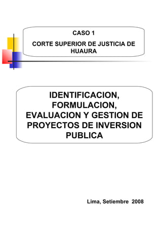 IDENTIFICACION,
FORMULACION,
EVALUACION Y GESTION DE
PROYECTOS DE INVERSION
PUBLICA
Lima, Setiembre 2008
CASO 1
CORTE SUPERIOR DE JUSTICIA DE
HUAURA
 