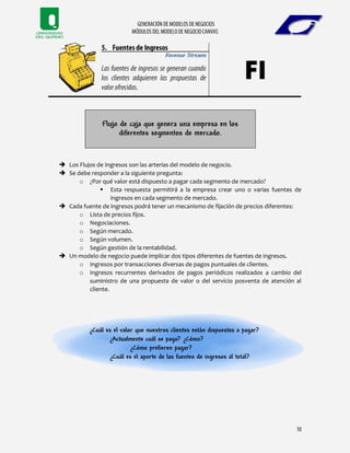 Revenue Streams
Flujo de caja que genera una empresa en los
diferentes segmentos de mercado.
 Los Flujos de Ingresos son las arterias del modelo de negocio.
 Se debe responder a la siguiente pregunta:
o ¿Por qué valor está dispuesto a pagar cada segmento de mercado?
 Esta respuesta permitirá a la empresa crear uno o varias fuentes de
ingresos en cada segmento de mercado.
 Cada fuente de ingresos podrá tener un mecanismo de fijación de precios diferentes:
o Lista de precios fijos.
o Negociaciones.
o Según mercado.
o Según volumen.
o Según gestión de la rentabilidad.
 Un modelo de negocio puede implicar dos tipos diferentes de fuentes de ingresos.
o Ingresos por transacciones diversas de pagos puntuales de clientes.
o Ingresos recurrentes derivados de pagos periódicos realizados a cambio del
suministro de una propuesta de valor o del servicio posventa de atención al
cliente.
¿Cuál es el valor que nuestros clientes están dispuestos a pagar?
¿Actualmente cuál se paga? ¿Cómo?
¿Cómo prefieren pagar?
¿Cuál es el aporte de las fuentes de ingresos al total?
 