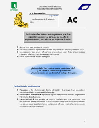 Key Activities
Se describen las acciones más importantes que debe
emprender una empresa para que su modelo de
negocio funcione, para ofrecer su propuesta de valor.
 Necesario en todo modelos de negocio.
 Son las acciones más importantes que debe emprender una empresa para tener éxito.
 Son necesarios para crear y ofrecer una propuesta de valor, llegar a los mercados,
establecer relaciones con clientes y percibir ingresos.
 Varían en función del modelo de negocio.
¿Qué actividades clave requiere nuestra propuesta de valor?
¿Y los canales de comunicación y distribución?
¿Y nuestra relación con los clientes? ¿Y los flujos de ingresos?
 Producción  Se relacionan con diseño, fabricación y la entrega de un producto en
grandes cantidades o con una calidad superior.
 Resolución de problemas  Implica la búsqueda de soluciones nuevas a los problemas
individuales de cada cliente.
 Plataforma/Red  Los Modelos de negocio diseñados con una plataforma como
recursos clave están subordinados a las actividades clave relacionadas con la plataforma
o la red. Las redes, las plataformas de contactos, el software e incluso las marcas pueden
funcionar como una plataforma.
 