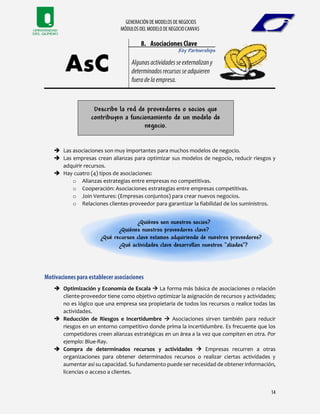 Key Partnerships
Describe la red de proveedores o socios que
contribuyen a funcionamiento de un modelo de
negocio.
 Las asociaciones son muy importantes para muchos modelos de negocio.
 Las empresas crean alianzas para optimizar sus modelos de negocio, reducir riesgos y
adquirir recursos.
 Hay cuatro (4) tipos de asociaciones:
o Alianzas estrategias entre empresas no competitivas.
o Cooperación: Asociaciones estrategias entre empresas competitivas.
o Join Ventures: (Empresas conjuntos) para crear nuevos negocios.
o Relaciones clientes-proveedor para garantizar la fiabilidad de los suministros.
¿Quiénes son nuestros socios?
¿Quiénes nuestros proveedores clave?
¿Qué recursos clave estamos adquiriendo de nuestros proveedores?
¿Qué actividades clave desarrollan nuestros “aliados”?
 Optimización y Economía de Escala  La forma más básica de asociaciones o relación
cliente-proveedor tiene como objetivo optimizar la asignación de recursos y actividades;
no es lógico que una empresa sea propietaria de todos los recursos o realice todas las
actividades.
 Reducción de Riesgos e Incertidumbre  Asociaciones sirven también para reducir
riesgos en un entorno competitivo donde prima la incertidumbre. Es frecuente que los
competidores creen alianzas estratégicas en un área a la vez que compiten en otra. Por
ejemplo: Blue-Ray.
 Compra de determinados recursos y actividades  Empresas recurren a otras
organizaciones para obtener determinados recursos o realizar ciertas actividades y
aumentar así su capacidad. Su fundamento puede ser necesidad de obtener información,
licencias o acceso a clientes.
 