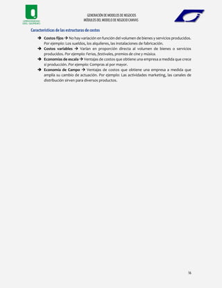  Costos fijos  No hay variación en función del volumen de bienes y servicios producidos.
Por ejemplo: Los sueldos, los alquileres, las instalaciones de fabricación.
 Costos variables  Varían en proporción directa al volumen de bienes o servicios
producidos. Por ejemplo: Ferias, festivales, premios de cine y música.
 Economías de escala  Ventajas de costos que obtiene una empresa a medida que crece
si producción. Por ejemplo: Compras al por mayor.
 Economía de Campo  Ventajas de costos que obtiene una empresa a medida que
amplía su cambio de actuación. Por ejemplo: Las actividades marketing, las canales de
distribución sirven para diversos productos.
 