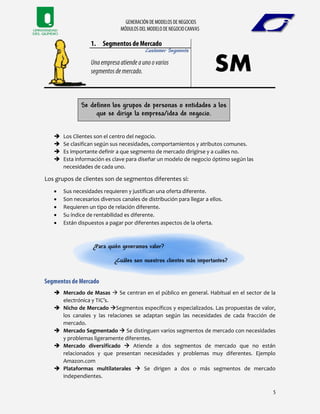 Customer Segments
Se definen los grupos de personas o entidades a los
que se dirige la empresa/idea de negocio.
 Los Clientes son el centro del negocio.
 Se clasifican según sus necesidades, comportamientos y atributos comunes.
 Es importante definir a que segmento de mercado dirigirse y a cuáles no.
 Esta información es clave para diseñar un modelo de negocio óptimo según las
necesidades de cada uno.
Los grupos de clientes son de segmentos diferentes si:
 Sus necesidades requieren y justifican una oferta diferente.
 Son necesarios diversos canales de distribución para llegar a ellos.
 Requieren un tipo de relación diferente.
 Su índice de rentabilidad es diferente.
 Están dispuestos a pagar por diferentes aspectos de la oferta.
¿Para quién generamos valor?
¿Cuáles son nuestros clientes más importantes?
 Mercado de Masas  Se centran en el público en general. Habitual en el sector de la
electrónica y TIC’s.
 Nicho de Mercado Segmentos específicos y especializados. Las propuestas de valor,
los canales y las relaciones se adaptan según las necesidades de cada fracción de
mercado.
 Mercado Segmentado  Se distinguen varios segmentos de mercado con necesidades
y problemas ligeramente diferentes.
 Mercado diversificado  Atiende a dos segmentos de mercado que no están
relacionados y que presentan necesidades y problemas muy diferentes. Ejemplo
Amazon.com
 Plataformas multilaterales  Se dirigen a dos o más segmentos de mercado
independientes.
 