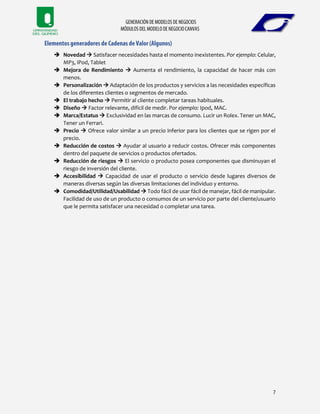  Novedad  Satisfacer necesidades hasta el momento inexistentes. Por ejemplo: Celular,
MP3, iPod, Tablet
 Mejora de Rendimiento  Aumenta el rendimiento, la capacidad de hacer más con
menos.
 Personalización  Adaptación de los productos y servicios a las necesidades específicas
de los diferentes clientes o segmentos de mercado.
 El trabajo hecho  Permitir al cliente completar tareas habituales.
 Diseño  Factor relevante, difícil de medir. Por ejemplo: Ipod, MAC.
 Marca/Estatus  Exclusividad en las marcas de consumo. Lucir un Rolex. Tener un MAC,
Tener un Ferrari.
 Precio  Ofrece valor similar a un precio inferior para los clientes que se rigen por el
precio.
 Reducción de costos  Ayudar al usuario a reducir costos. Ofrecer más componentes
dentro del paquete de servicios o productos ofertados.
 Reducción de riesgos  El servicio o producto posea componentes que disminuyan el
riesgo de inversión del cliente.
 Accesibilidad  Capacidad de usar el producto o servicio desde lugares diversos de
maneras diversas según las diversas limitaciones del individuo y entorno.
 Comodidad/Utilidad/Usabilidad  Todo fácil de usar fácil de manejar, fácil de manipular.
Facilidad de uso de un producto o consumos de un servicio por parte del cliente/usuario
que le permita satisfacer una necesidad o completar una tarea.
 