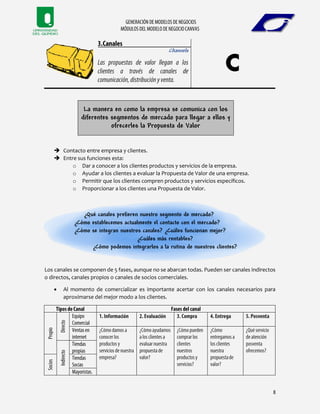 Channels
La manera en como la empresa se comunica con los
diferentes segmentos de mercado para llegar a ellos y
ofrecerles la Propuesta de Valor
 Contacto entre empresa y clientes.
 Entre sus funciones esta:
o Dar a conocer a los clientes productos y servicios de la empresa.
o Ayudar a los clientes a evaluar la Propuesta de Valor de una empresa.
o Permitir que los clientes compren productos y servicios específicos.
o Proporcionar a los clientes una Propuesta de Valor.
¿Qué canales prefieren nuestro segmento de mercado?
¿Cómo establecemos actualmente el contacto con el mercado?
¿Cómo se integran nuestros canales? ¿Cuáles funcionan mejor?
¿Cuáles más rentables?
¿Cómo podemos integrarlos a la rutina de nuestros clientes?
Los canales se componen de 5 fases, aunque no se abarcan todas. Pueden ser canales indirectos
o directos, canales propios o canales de socios comerciales.
 Al momento de comercializar es importante acertar con los canales necesarios para
aproximarse del mejor modo a los clientes.
 