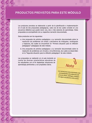 12
Los productos previstos se elaborarán a partir de la planificación e implementación
en el aula de dos propuestas pedagógicas, cada una de las cuales consiste en una
secuencia didáctica que puede durar una, dos o más sesiones de aprendizaje. Estas
propuestas se acompañarán de su respectiva narración documentada.
Estos productos son los siguientes:
a.	Una propuesta de práctica pedagógica y su narración documentada sobre la
resolución de problemas con áreas y perímetros de triángulos, rectángulos
y trapecios, las cuales se encuentran en "Primera situación para la reflexión
pedagógica" pedagógica de este módulo.
b.	Una propuesta de práctica pedagógica y su narración documentada sobre la
resolución de problemas con círculos y circunferencias, las cuales se desarrollan
en la "Segunda situación para la reflexión pedagógica" de este módulo.
Las propuestas se realizarán en el aula teniendo en
cuenta las diversas características educativas de
los estudiantes con el fin deplantear situaciones de
aprendizaje pertinentes y con propósitos claros.
PRODUCTOS PREVISTOS PARA ESTE MÓDULO
Las narraciones documentadas iránacompañadas de evidencias delproceso (fotos, diálogos, trabajosde algún estudiante, entre otras).
Nota
 
