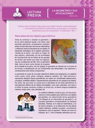 13
Naturaleza de los objetos geométricos
Antes de comenzar a estudiar la geometría y
de ver cómo podemos ayudar a los niños a que
aprendan geometría, consideramos necesario
aclarar de qué trata esta rama de las matemáticas
y reflexionar sobre la naturaleza de sus objetos. El
significado etimológico de la palabra geometría,
'medida de la tierra', nos indica su origen de
tipo práctico, relacionado con las actividades
de reconstrucción de los límites de las parcelas
de terreno que tenían que hacer los egipcios,
tras las inundaciones del Nilo. Pero la geometría
dejó, hace ya hace mucho tiempo de ocuparse
de la medida de la tierra. Con los griegos, la geometría se interesó por el mundo de
las formas, la identificación de sus componentes más elementales y las relaciones y
combinaciones entre dichos componentes.
La geometría se ocupa de una clase especial de objetos que designamos con palabras
como, punto, recta, plano, triángulo, polígono, poliedro, etc. Tales términos y
expresiones designan figuras geométricas, las cuales son consideradas abstracciones,
conceptos, entidades ideales o representaciones generales de una categoría de objetos.
Por tanto, hay que tener en cuenta que la naturaleza de los entes geométricos es
esencialmente distinta de los objetos perceptibles, como este ordenador, una mesa o
un árbol. Un punto, una línea, un plano, un círculo, etc., no tienen ninguna consistencia
material, ningún peso, color, densidad, etc.
Un problema didáctico crucial es que, con frecuencia,
usamos la misma palabra para referirnos a los objetos
perceptibles con determinada forma geométrica
(“el triángulo es un instrumento de percusión”) y al
concepto geométrico correspondiente (el triángulo
isósceles). Además, en la clase de matemáticas, y en
los textos escolares, no se diferencian los dos planos
(objeto abstracto, realidad concreta) y encontramos
expresiones como la siguiente: “Dibuja una recta (un
triángulo, etc.)". Como entidades abstractas que son,
LECTURA
PREVIA
LA GEOMETRÍAY SUS
APLICACIONES1
[[
1	
Recuperado de Godino y Ruiz (2002).
Godino y Ruiz.
"¿Cómo crear contextos adecuados para poder enseñar matematizando?
[...]necesitamos problemas matemáticos que tengan un contexto
significativo para los estudiantes". (Freudenthal, 1983: )
 