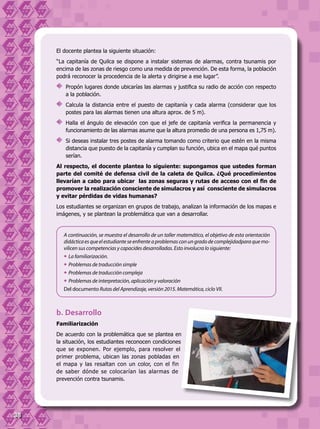 38
El docente plantea la siguiente situación:
“La capitanía de Quilca se dispone a instalar sistemas de alarmas, contra tsunamis por
encima de las zonas de riesgo como una medida de prevención. De esta forma, la población
podrá reconocer la procedencia de la alerta y dirigirse a ese lugar”.
	 Propón lugares donde ubicarías las alarmas y justifica su radio de acción con respecto
a la población.
	 Calcula la distancia entre el puesto de capitanía y cada alarma (considerar que los
postes para las alarmas tienen una altura aprox. de 5 m).
	 Halla el ángulo de elevación con que el jefe de capitanía verifica la permanencia y
funcionamiento de las alarmas asume que la altura promedio de una persona es 1,75 m).
	 Si deseas instalar tres postes de alarma tomando como criterio que estén en la misma
distancia que puesto de la capitanía y cumplan su función, ubica en el mapa qué puntos
serían.
Al respecto, el docente plantea lo siguiente: supongamos que ustedes forman
parte del comité de defensa civil de la caleta de Quilca. ¿Qué procedimientos
llevarían a cabo para ubicar  las zonas seguras y rutas de acceso con el fin de
promover la realización consciente de simulacros y así consciente de simulacros
y evitar pérdidas de vidas humanas?
Los estudiantes se organizan en grupos de trabajo, analizan la información de los mapas e
imágenes, y se plantean la problemática que van a desarrollar.
A continuación, se muestra el desarrollo de un taller matemático, el objetivo de esta orientación
didácticaesqueelestudianteseenfrente aproblemascon un gradode complejidadparaque mo-
vilicen sus competencias y capacides desarrolladas. Esto involucra lo siguiente:
—	La familiarización.
—	Problemas de traducción simple
—	Problemas de traducción compleja
—	Problemas de interpretación, aplicación y valoración
Del documento Rutas del Aprendizaje, versión 2015. Matemática, ciclo VII.
b. Desarrollo
Familiarización
De acuerdo con la problemática que se plantea en
la situación, los estudiantes reconocen condiciones
que se exponen. Por ejemplo, para resolver el
primer problema, ubican las zonas pobladas en
el mapa y las resaltan con un color, con el fin
de saber dónde se colocarían las alarmas de
prevención contra tsunamis.
 