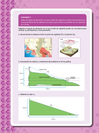 42
Actividad 3
Halla el ángulo de elevación con que el jefe de capitanía verifica la permanencia y
funcionamiento de las alarmas (se asume que la altura promedio de una persona
es 1,75 m).
Hallando el ángulo de elevación con el que el jefe de capitanía puede ver una alarma para
verificar su permanencia y funcionamiento.
a. Reconociendo la distancia entre el punto de capitanía (P) y la alarma (A).
b. Expresando los valores y condiciones del problema en forma gráfica.
c. Hallando el valor d1
.
A
B
Capitanía
de Quilca
Línea de mira
Ángulo de elevación
Línea horizontal
165,4 m
d1
α
33,25 m
1,75 m
10 m
5 m
165.4 m
d1
33,25 m
A
P
B
α
 