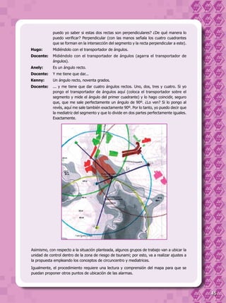 45
Asimismo, con respecto a la situación planteada, algunos grupos de trabajo van a ubicar la
unidad de control dentro de la zona de riesgo de tsunami; por esto, va a realizar ajustes a
la propuesta empleando los conceptos de circuncentro y mediatrices.
Igualmente, el procedimiento requiere una lectura y comprensión del mapa para que se
puedan proponer otros puntos de ubicación de las alarmas.
puedo yo saber si estas dos rectas son perpendiculares? ¿De qué manera lo
puedo verificar? Perpendicular (con las manos señala los cuatro cuadrantes
que se forman en la intersección del segmento y la recta perpendicular a este).
Hugo:	 Midiéndolo con el transportador de ángulos.
Docente:	 Midiéndolo con el transportador de ángulos (agarra el transportador de
ángulos).
Anely:	 Es un ángulo recto.
Docente:	 Y me tiene que dar...
Kenny:	 Un ángulo recto, noventa grados.
Docente:	 ... y me tiene que dar cuatro ángulos rectos. Uno, dos, tres y cuatro. Si yo
pongo el transportador de ángulos aquí (coloca el transportador sobre el
segmento y mide el ángulo del primer cuadrante) y lo hago coincidir, seguro
que, que me sale perfectamente un ángulo de 90º. ¿Lo ven? Si lo pongo al
revés, aquí me sale también exactamente 90º. Por lo tanto, yo puedo decir que
la mediatriz del segmento y que lo divide en dos partes perfectamente iguales.
Exactamente.
 