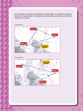 46
En las siguientes propuestas los estudiantes han desarrollado las mediatrices respecto a
los lados, los cuales resultan de la triangulación de los lugares de las alarmas, así como del
empleo del circuncentro.
Propuesta 2
Unidad de
control
Alarma 2
Alarma 3
Alarma 1
Propuesta 1
Alarma 2
Alarma 3
Unidad de
control
Alarma 1
 