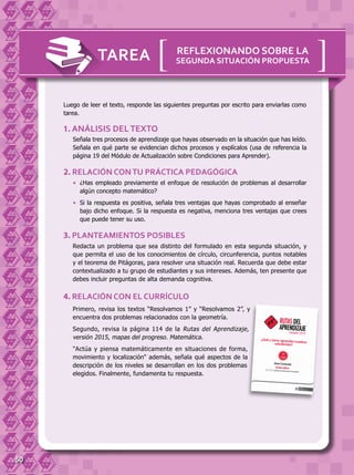 50
TAREA
Luego de leer el texto, responde las siguientes preguntas por escrito para enviarlas como
tarea.
Señala tres procesos de aprendizaje que hayas observado en la situación que has leído.
Señala en qué parte se evidencian dichos procesos y explícalos (usa de referencia la
página 19 del Módulo de Actualización sobre Condiciones para Aprender).
1. ANÁLISIS DELTEXTO
Primero, revisa los textos “Resolvamos 1” y “Resolvamos 2”, y
encuentra dos problemas relacionados con la geometría.
Segundo, revisa la página 114 de la Rutas del Aprendizaje,
versión 2015, mapas del progreso. Matemática.
"Actúa y piensa matemáticamente en situaciones de forma,
movimiento y localización" además, señala qué aspectos de la
descripción de los niveles se desarrollan en los dos problemas
elegidos. Finalmente, fundamenta tu respuesta.
•	 ¿Has empleado previamente el enfoque de resolución de problemas al desarrollar
algún concepto matemático?
•	 Si la respuesta es positiva, señala tres ventajas que hayas comprobado al enseñar
bajo dicho enfoque. Si la respuesta es negativa, menciona tres ventajas que crees
que puede tener su uso.
2. RELACIÓN CONTU PRÁCTICA PEDAGÓGICA
Redacta un problema que sea distinto del formulado en esta segunda situación, y
que permita el uso de los conocimientos de círculo, circunferencia, puntos notables
y el teorema de Pitágoras, para resolver una situación real. Recuerda que debe estar
contextualizado a tu grupo de estudiantes y sus intereses. Además, ten presente que
debes incluir preguntas de alta demanda cognitiva.
3. PLANTEAMIENTOS POSIBLES
4. RELACIÓN CON EL CURRÍCULO
[[ REFLEXIONANDO SOBRE LA
SEGUNDA SITUACIÓN PROPUESTA
 