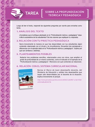 68
Luego de leer el texto, responde las siguientes preguntas por escrito para enviarlas como
tarea.
TAREA [[sobre la profundización
teóricay pedagógica
¿Consideras que el enfoque planteado en la "Profundización teórica y pedagógica" desa-
rrolla la autoestima de los estudiantes? Da tres razones que expliquen tu respuesta.
1. Análisis del texto
Redacta tres problemas sencillos, relacionados unos con otros, que amplíen el
grado de profundidad de un mismo contenido, como el indicado en el ejemplo de la
"Profundización teórica y pedagógica". Menciona con qué contenido se relacionan.
3. PLANTEAMIENTOS POSIBLES
Revisa el Marco de buen desempeño docente, del
Ministerio de Educación y señala tres desempeños que
hayan sido desarrollados por el docente de la situación.
Explica brevemente el porqué.
http://www.perueduca.pe/documents/60563/ce664fb7-a1dd-450d-
a43d-bd8cd65b4736
4. RELACIÓN CON EL SISTEMA CURRICULAR NACIONAL
Narra brevemente la manera en que has desarrollado con tus estudiantes algún
contenido relacionado con el círculo y la circunferencia. Encuentra tres semejanzas y
diferencias con el ejemplo dado en la "Profundización teórica y pedagógica". Explica por
qué son similares o distintas.
2. RELACIÓN CON TU PRÁCTICA PEDAGÓGICA
 