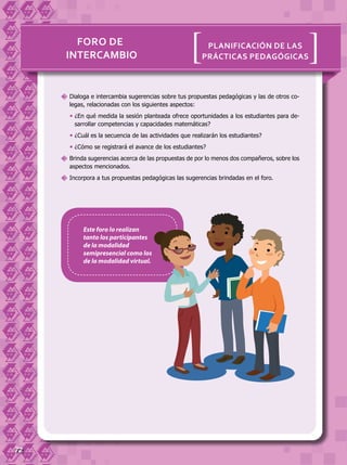 72
[[Planificación de las
prácticas pedagógicasintercambio
Foro de
	Dialoga e intercambia sugerencias sobre tus propuestas pedagógicas y las de otros co-
legas, relacionadas con los siguientes aspectos:
	¿En qué medida la sesión planteada ofrece oportunidades a los estudiantes para de-
sarrollar competencias y capacidades matemáticas?
	¿Cuál es la secuencia de las actividades que realizarán los estudiantes?
	¿Cómo se registrará el avance de los estudiantes?
	Brinda sugerencias acerca de las propuestas de por lo menos dos compañeros, sobre los
aspectos mencionados.
	Incorpora a tus propuestas pedagógicas las sugerencias brindadas en el foro.
Este foro lo realizan
tanto los participantes
de la modalidad
semipresencial como los
de la modalidad virtual.
 