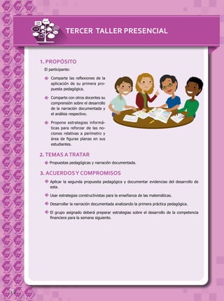 76
El participante:
	 Comparte las reflexiones de la
aplicación de su primera pro-
puesta pedagógica.
	 Comparte con otros docentes su
comprensión sobre el desarrollo
de la narración documentada y
el análisis respectivo.
	 Propone estrategias informá-
ticas para reforzar de las no-
ciones relativas a perímetro y
área de figuras planas en sus
estudiantes.
1. PROPÓSITO
2. TEMAS ATRATAR
Propuestas pedagógicas y narración documentada.
3. ACUERDOSY COMPROMISOS
	Aplicar la segunda propuesta pedagógica y documentar evidencias del desarrollo de
esta.
	Usar estrategias constructivistas para la enseñanza de las matemáticas.
	Desarrollar la narración documentada analizando la primera práctica pedagógica.
	El grupo asignado deberá preparar estrategias sobre el desarrollo de la competencia
financiera para la semana siguiente.
TERCER TALLER PRESENCIAL
 