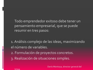 Todo emprendedor exitoso debe tener un
  pensamiento empresarial, que se puede
  resumir en tres pasos:

1. Análisis complejo de las ideas, maximizando
el número de variables.
2. Formulación de proyectos concretos.
3. Realización de situaciones simples.

                      Darío Montoya, director general del
 