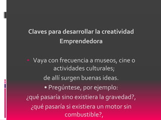 Claves para desarrollar la creatividad
           Emprendedora

• Vaya con frecuencia a museos, cine o
          actividades culturales;
      de allí surgen buenas ideas.
      • Pregúntese, por ejemplo:
¿qué pasaría sino existiera la gravedad?,
  ¿qué pasaría si existiera un motor sin
               combustible?,
 