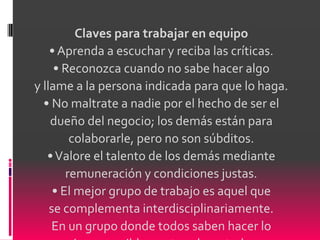 Claves para trabajar en equipo
    • Aprenda a escuchar y reciba las críticas.
     • Reconozca cuando no sabe hacer algo
y llame a la persona indicada para que lo haga.
  • No maltrate a nadie por el hecho de ser el
    dueño del negocio; los demás están para
         colaborarle, pero no son súbditos.
   • Valore el talento de los demás mediante
        remuneración y condiciones justas.
     • El mejor grupo de trabajo es aquel que
    se complementa interdisciplinariamente.
    En un grupo donde todos saben hacer lo
 