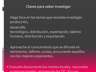 Claves para saber investigar

• Haga foco en los temas que necesita investigar:
  producción,
  desarrollo
  tecnológico, distribución, exportación, talento
  humano, distribución y exportación.

• Aproveche el conocimiento que se difunde en
  seminarios, talleres, cursos, procurando aquellos
  con los mejores exponentes.

• Consulte diariamente los medios locales, nacionales
 