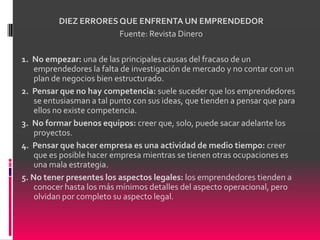 DIEZ ERRORES QUE ENFRENTA UN EMPRENDEDOR
                       Fuente: Revista Dinero

1. No empezar: una de las principales causas del fracaso de un
    emprendedores la falta de investigación de mercado y no contar con un
    plan de negocios bien estructurado.
2. Pensar que no hay competencia: suele suceder que los emprendedores
    se entusiasman a tal punto con sus ideas, que tienden a pensar que para
    ellos no existe competencia.
3. No formar buenos equipos: creer que, solo, puede sacar adelante los
    proyectos.
4. Pensar que hacer empresa es una actividad de medio tiempo: creer
    que es posible hacer empresa mientras se tienen otras ocupaciones es
    una mala estrategia.
5. No tener presentes los aspectos legales: los emprendedores tienden a
    conocer hasta los más mínimos detalles del aspecto operacional, pero
    olvidan por completo su aspecto legal.
 
