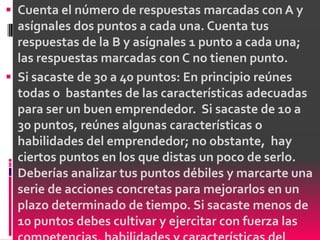  Cuenta el número de respuestas marcadas con A y
  asígnales dos puntos a cada una. Cuenta tus
  respuestas de la B y asígnales 1 punto a cada una;
  las respuestas marcadas con C no tienen punto.
 Si sacaste de 30 a 40 puntos: En principio reúnes
  todas o bastantes de las características adecuadas
  para ser un buen emprendedor. Si sacaste de 10 a
  30 puntos, reúnes algunas características o
  habilidades del emprendedor; no obstante, hay
  ciertos puntos en los que distas un poco de serlo.
  Deberías analizar tus puntos débiles y marcarte una
  serie de acciones concretas para mejorarlos en un
  plazo determinado de tiempo. Si sacaste menos de
  10 puntos debes cultivar y ejercitar con fuerza las
 