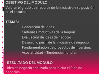  OBJETIVO DEL MÓDULO
 Valorar el grado de madurez de la iniciativa y su posición
  en el entorno

 TEMAS:
 ·          Generación de ideas.
 ·          Cadenas Productivas de la Región.
 ·          Evaluación de ideas de negocio
 ·          Desarrollo perfil de la iniciativa de negocio.
 ·          Fundamentación de proyectos de inversión.
 ·          Asociatividad – Tendencia mundial.

 RESULTADO DEL MÓDULO
 Idea de negocio analizada para iniciar el Plan de
  negocios.
 