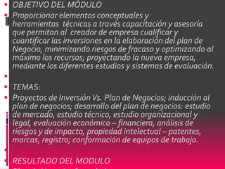  OBJETIVO DEL MÓDULO
 Proporcionar elementos conceptuales y
  herramientas técnicas a través capacitación y asesoría
  que permitan al creador de empresa cualificar y
  cuantificar las inversiones en la elaboración del plan de
  Negocio, minimizando riesgos de fracaso y optimizando al
  máximo los recursos; proyectando la nueva empresa,
  mediante los diferentes estudios y sistemas de evaluación.

 TEMAS:
 Proyectos de Inversión Vs. Plan de Negocios; inducción al
  plan de negocios; desarrollo del plan de negocios: estudio
  de mercado, estudio técnico, estudio organizacional y
  legal, evaluación económico – financiera, análisis de
  riesgos y de impacto, propiedad intelectual – patentes,
  marcas, registro; conformación de equipos de trabajo.

 RESULTADO DEL MODULO
 