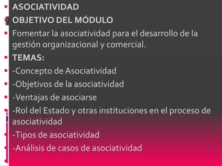  ASOCIATIVIDAD
 OBJETIVO DEL MÓDULO
 Fomentar la asociatividad para el desarrollo de la
    gestión organizacional y comercial.
   TEMAS:
   -Concepto de Asociatividad
   -Objetivos de la asociatividad
   -Ventajas de asociarse
   -Rol del Estado y otras instituciones en el proceso de
    asociatividad
   -Tipos de asociatividad
   -Análisis de casos de asociatividad

 