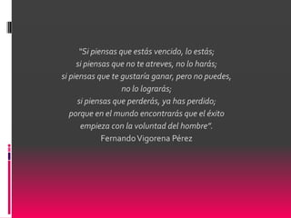 “Si piensas que estás vencido, lo estás;
     si piensas que no te atreves, no lo harás;
si piensas que te gustaría ganar, pero no puedes,
                   no lo lograrás;
      si piensas que perderás, ya has perdido;
   porque en el mundo encontrarás que el éxito
       empieza con la voluntad del hombre”.
             Fernando Vigorena Pérez
 