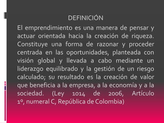 DEFINICIÓN
El emprendimiento es una manera de pensar y
actuar orientada hacia la creación de riqueza.
Constituye una forma de razonar y proceder
centrada en las oportunidades, planteada con
visión global y llevada a cabo mediante un
liderazgo equilibrado y la gestión de un riesgo
calculado; su resultado es la creación de valor
que beneficia a la empresa, a la economía y a la
sociedad. (Ley 1014 de 2006, Artículo
1º, numeral C, República de Colombia)
 
