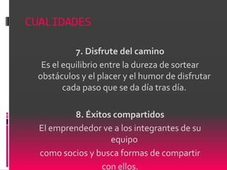 CUALIDADES

           7. Disfrute del camino
  Es el equilibrio entre la dureza de sortear
 obstáculos y el placer y el humor de disfrutar
        cada paso que se da día tras día.

          8. Éxitos compartidos
  El emprendedor ve a los integrantes de su
                   equipo
  como socios y busca formas de compartir
                 con ellos.
 
