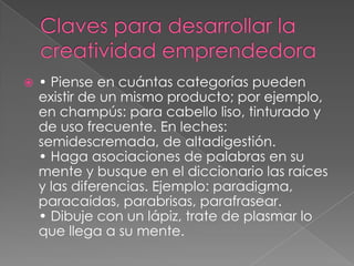    • Piense en cuántas categorías pueden
    existir de un mismo producto; por ejemplo,
    en champús: para cabello liso, tinturado y
    de uso frecuente. En leches:
    semidescremada, de altadigestión.
    • Haga asociaciones de palabras en su
    mente y busque en el diccionario las raíces
    y las diferencias. Ejemplo: paradigma,
    paracaídas, parabrisas, parafrasear.
    • Dibuje con un lápiz, trate de plasmar lo
    que llega a su mente.
 