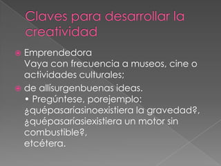  Emprendedora
  Vaya con frecuencia a museos, cine o
  actividades culturales;
 de allísurgenbuenas ideas.
  • Pregúntese, porejemplo:
  ¿quépasaríasinoexistiera la gravedad?,
  ¿quépasaríasiexistiera un motor sin
  combustible?,
  etcétera.
 
