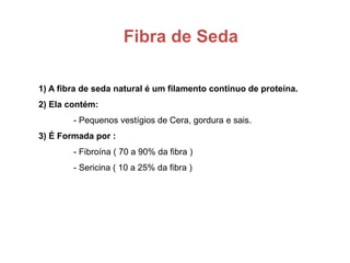 Fibra de Seda
1) A fibra de seda natural é um filamento contínuo de proteína.
2) Ela contém:
- Pequenos vestígios de Cera, gordura e sais.
3) É Formada por :
- Fibroína ( 70 a 90% da fibra )
- Sericina ( 10 a 25% da fibra )
 