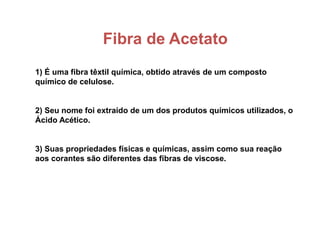 Fibra de Acetato
1) É uma fibra têxtil química, obtido através de um composto
químico de celulose.
2) Seu nome foi extraído de um dos produtos químicos utilizados, o
Ácido Acético.
3) Suas propriedades físicas e químicas, assim como sua reação
aos corantes são diferentes das fibras de viscose.
 