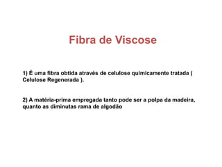 Fibra de Viscose
1) É uma fibra obtida através de celulose quimicamente tratada (
Celulose Regenerada ).
2) A matéria-prima empregada tanto pode ser a polpa da madeira,
quanto as diminutas rama de algodão
 