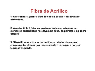 Fibra de Acrílico
1) São obtidas a partir de um composto químico denominado
acrilonitrila.
2) A acrilonitrila é feita por produtos químicos oriundos de
elementos encontrados no carvão, na água, no petróleo e na pedra
calcária
3) São utilizadas sob a forma de fibras cortadas de pequeno
comprimento, através dos processos de crimpagem e corte no
tamanho desejado.
 