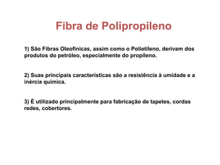 Fibra de Polipropileno
1) São Fibras Oleofínicas, assim como o Polietileno, derivam dos
produtos do petróleo, especialmente do propileno.
2) Suas principais características são a resistência à umidade e a
inércia química.
3) É utilizado principalmente para fabricação de tapetes, cordas
redes, cobertores.
 