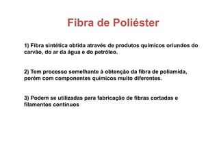 Fibra de Poliéster
1) Fibra sintética obtida através de produtos químicos oriundos do
carvão, do ar da água e do petróleo.
2) Tem processo semelhante à obtenção da fibra de poliamida,
porém com componentes químicos muito diferentes.
3) Podem se utilizadas para fabricação de fibras cortadas e
filamentos contínuos
 