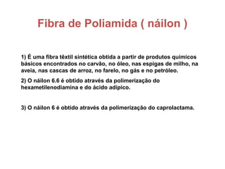 Fibra de Poliamida ( náilon )
1) É uma fibra têxtil sintética obtida a partir de produtos químicos
básicos encontrados no carvão, no óleo, nas espigas de milho, na
aveia, nas cascas de arroz, no farelo, no gás e no petróleo.
2) O náilon 6.6 é obtido através da polimerização do
hexametilenodiamina e do ácido adípico.
3) O náilon 6 é obtido através da polimerização do caprolactama.
 