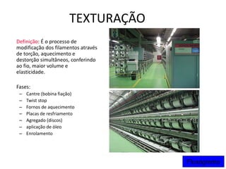 TEXTURAÇÃO
Definição: É o processo de
modificação dos filamentos através
de torção, aquecimento e
destorção simultâneos, conferindo
ao fio, maior volume e
elasticidade.
Fases:
– Cantre (bobina fiação)
– Twist stop
– Fornos de aquecimento
– Placas de resfriamento
– Agregado (discos)
– aplicação de óleo
– Enrolamento
Fluxograma
 
