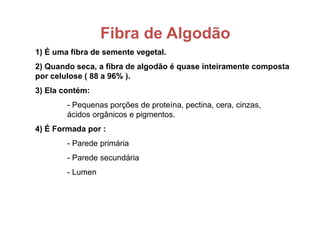 Fibra de Algodão
1) É uma fibra de semente vegetal.
2) Quando seca, a fibra de algodão é quase inteiramente composta
por celulose ( 88 a 96% ).
3) Ela contém:
- Pequenas porções de proteína, pectina, cera, cinzas,
ácidos orgânicos e pigmentos.
4) É Formada por :
- Parede primária
- Parede secundária
- Lumen
 