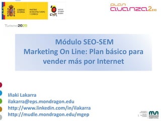Módulo SEO-SEM
      Marketing On Line: Plan básico para
          vender más por Internet



Iñaki Lakarra
ilakarra@eps.mondragon.edu
http://www.linkedin.com/in/ilakarra
http://mudle.mondragon.edu/mgep        1
 