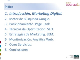 Índice

1. Introducción. Marketing Digital.
2.   Motor de Búsqueda Google.
3.   Posicionamiento. Page Rank.
4.   Técnicas ...