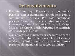 Encontramos na Eucaristia a comunhão perfeita com a Santíssima Trindade e com a comunidade de fiéis. Por essa comunhão perfeita, é que na missa encontramos a maior intercessão, pois é a Igreja Universal, Corpo Místico de Cristo, unida repetindo o sacrifício da cruz de Jesus Cristo! Na Santa Missa o intercessor encontra-se com o único e definitivo Intercessor: Jesus Cristo, e unido, constituído num só corpo como Igreja, participa do memorial da páscoa de Cristo. 