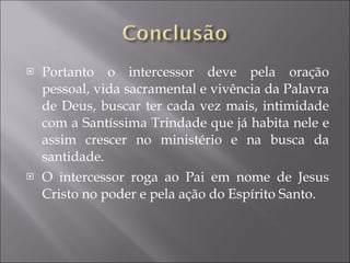 Portanto o intercessor deve pela oração pessoal, vida sacramental e vivência da Palavra de Deus, buscar ter cada vez mais, intimidade com a Santíssima Trindade que já habita nele e assim crescer no ministério e na busca da santidade. O intercessor roga ao Pai em nome de Jesus Cristo no poder e pela ação do Espírito Santo. 