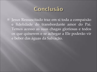 Jesus Ressuscitado traz em si toda a compaixão e fidelidade do transbordante amor do Pai. Temos acesso as suas chagas gloriosas e todos os que quiserem e se achegar a Ele poderão vir e beber das águas da Salvação. 