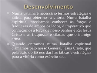 Numa batalha é necessário termos estratégias e táticas para obtermos a vitória. Numa batalha espiritual precisamos conhecer as forças e fraquezas de ambos os lados, é imperativo que conheçamos a força de nosso Senhor e Rei Jesus Cristo e as fraquezas e ciladas que o inimigo arma. Quando entramos numa batalha espiritual clamamos pelo nosso General, Jesus Cristo, que pela ação do ES nos dará as táticas e estratégias para a vitória como exército seu. 