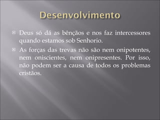 Deus só dá as bênçãos e nos faz intercessores quando estamos sob Senhorio. As forças das trevas não são nem onipotentes, nem oniscientes, nem onipresentes. Por isso, não podem ser a causa de todos os problemas cristãos. 